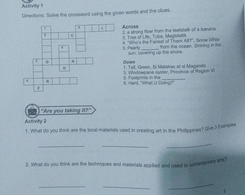 Activity 1 
Directions: Solve the crossword using the given words and the clues. 
Across 
2. a strong fiber from the leafstalk of a banana 
3. Tree of Life, Tuba, Maglalatik 
4. "Who's the Fairest of Them All?", Snow White 
5. Pearly_ from the ocean. Shining in the 
sun, covering up the shore. 
Down 
1. Tall, Green, Si Malakas at si Maganda 
3. Windowpane oyster, Province of Region VI 
5. Footprints in the_ 
6. Hard, “What U Doing?” 
“Are you taking it?” 
Activity 2 
1. What do you think are the local materials used in creating art in the Philippines? Give 3 Examples 
__ 
_ 
2. What do you think are the techniques and materials applied and used in contemporary arts? 
_ 
_ 
_ 
1