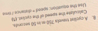 A cyclist travels 750 m in 50 seconds. 
Calculate the speed of the cyclist. (1) 
Use the equation: speed = distance / time
