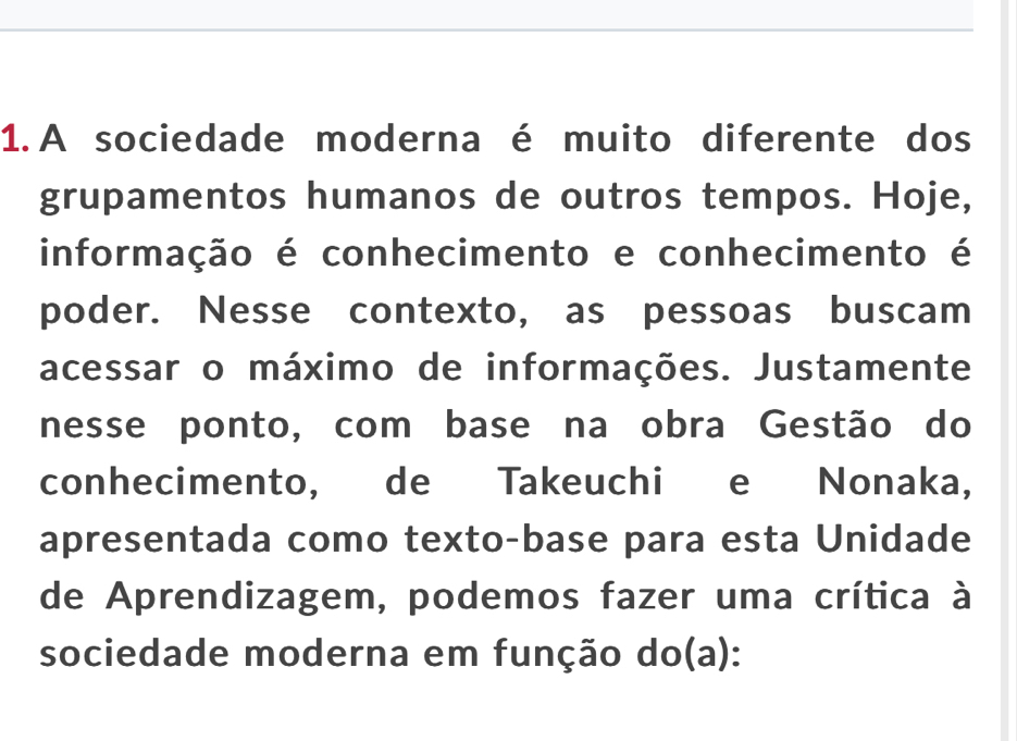 A sociedade moderna é muito diferente dos 
grupamentos humanos de outros tempos. Hoje, 
informação é conhecimento e conhecimento é 
poder. Nesse contexto, as pessoas buscam 
acessar o máximo de informações. Justamente 
nesse ponto, com base na obra Gestão do 
conhecimento, de Takeuchi e Nonaka, 
apresentada como texto-base para esta Unidade 
de Aprendizagem, podemos fazer uma crítica à 
sociedade moderna em função do(a):