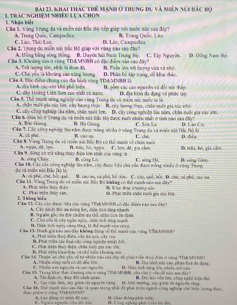 bài 23, khai thác thẻ mạnh ở trung du và miên núi bắc bộ
I. TRÁC NGHIỆM NHIÈU LỤA ChọN
1. Nhận biết
Cầu 1. Vùng Trung du và miền núi Bắc Bộ tiếp giáp với nước nào sau đây?
A. Trung Quốc, Campuchia. B. Trung Quốc, Lùo.
C. Lào, Thái Lan. D. Lào, Campuchia.
Câu 2. Trung du miền núi Bắc Bộ giáp với vùng nào sau đây?
A. Đồng bằng sông Hồng. B. Duyện hải Nam Trung Bộ. C. Tây Nguyên. D. Đông Nam Bộ.
Câu 3. Khoáng sản ở vùng TD&MNBB có đặc điểm nào sau đây?
A. Trữ lượng lớn, nhất là than đá. B. Phần lớn trữ lượng vừa và nhỏ.
C. Chủ yêu là khoáng sản năng lượng, D. Phân bố tập trung, đễ khai thác.
Câu 4. Đặc điểm chung của địa hình vùng TD&MNBB là
A. địa hình các-xtơ khá phổ biển B. gồm các cao nguyên và đồi núi thấp.
C. dãy Hoàng Liên Sơn cao nhất cả nước. D. địa hình đa dạng và phức tạp.
Câu 5. Thể mạnh nông nghiệp của vùng Trung du và miền núi nước ta là
A. chăn nuôi gia súc lớn, cây lượng thực. B. cây lượng thực, chăn nuôi gia súc nhỏ.
C. cây công nghiệp lâu năm, chăn nuôi lợn.  D. cây công nghiệp lâu năm, chăn nuôi gia súc lớn.
Câu 6. Đàn bò ở Trung du và miền núi Bắc Bộ được nuôi nhiều nhất ở tỉnh nào sau đây?
A. Bắc Giang. B. Hà Giang. C. Sơn La. D. Lào Cai.
Câu 7. Cây công nghiệp lâu năm được trồng nhiều ở vùng Trung du và miền núi Bắc Bộ là
A. cù phê. B. cao su. C. chè. D. điều.
Câu 8. Vùng Trung du và miền núi Bắc Bộ có thể mạnh về chăn nuôi
A ngựa, dê, lợn B. trâu, bò, ngựa. C. lợn, đê, gia cầm. D. trâu, bỏ, gia cầm.
Câu 9. Sông có trữ năng thủy điện lớn nhất của vùng là
A. sông Chủy. B. sông Lô. C. sông Đù. D. sông Gâm.
Câu 10. Các cây công nghiệp lâu năm, cây được liệu chủ yếu được trồng nhiều ở vùng Trung
du và miền núi Bắc Bộ là
A. cù phê, chè, hồi quố. B. cao su, cả phê, hồ tiêu. C. chè, quế, hồi. D. chè, cả phê, cao su.
Câu 11. Vùng Trung du và miền núi Bắc Bộ không có thể mạnh nào sau đây?
A. Phát triển thủy điện B. Khai thác khoảng sản.
C. Phát triển thủy sản. D. Phát triển chăn nuôi gia súc lớn.
2. Thông hiểu
Câu 12. Các cây được liệu của vùng TD&MNBB có đặc điêm nào sau đây?
A. Cây nhiệt đới ưa nóng âm, diện tích tăng nhanh
B. Nguồn gốc ôn đới chiếm ưu thế, diện tích ồn định.
C. Chủ yếu là cây ngắn ngày, diện tích tăng mạnh
D. Diện tích ngày cảng tăng, là thể mạnh của vùng.
Câu 13. Đánh giá nào sau đây không đúng về thế mạnh của vùng TB&MNBB?
A. Phát triển thuỷ điện, cây ăn quả, cây rau.
B. Phát triên các loại cây công nghiệp nhiệt đới.
C. Phát triển thuỷ điện, chăn nuôi gia súc lớn.
D. Phát triển khai thác và chế biển khoáng sản.
Câu 14. Thuận lợi chủ yểu về tự nhiên nào sau đây để phát triển thuỷ điện ở vùng TD&MNBR?
A. Nhiều sông suối có độ đốc lớn. B. Dịa hình nủi cao, phân hoá đa dạng.
C. Nhiều sơn nguyên và cao nguyên. D. Diện tích rộng lớn, nhiệu núi cuo.
Câu 15. Trong khai thác khoáng sản ở vùng TD&MNBB, cần chú ý vẫn đề nào sau đây?
A. Tái định cư, thay đôi cảnh quan. B. Đồi hội vốn lớn, công nghệ hiện đại.
C. Tạo việc làm, suy giám tải nguyên rừng. D. Môi trường, suy giám tải nguyên rừng.
Câu 16. Thể manh nào sau đây là quan trọng nhất đề phát triển ngành công nghiệp chế biển lương thực,
thực phẩm ở vùng TD&MNBB?
A. Lao động có trình độ cao. B. Giao thông phát triển.
C. Nguồn nguyễn liệu dồi dào. D. Công nghiệp phát triển lân đời