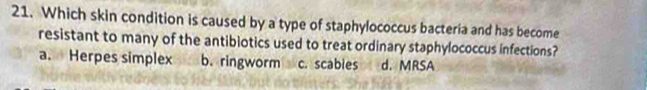 Which skin condition is caused by a type of staphylococcus bacteria and has become
resistant to many of the antibiotics used to treat ordinary staphylococcus infections?
a. Herpes simplex b. ringworm c. scables d. MRSA