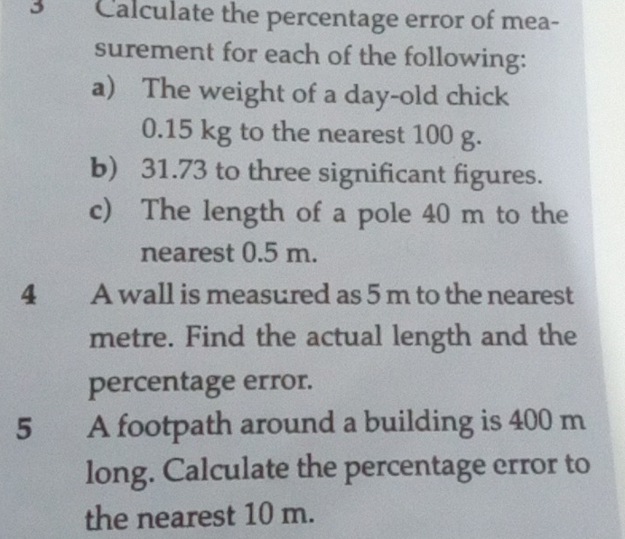 Calculate the percentage error of mea- 
surement for each of the following: 
a The weight of a day-old chick
0.15 kg to the nearest 100 g. 
b) 31.73 to three significant figures. 
c) The length of a pole 40 m to the 
nearest 0.5 m. 
4 A wall is measured as 5 m to the nearest
metre. Find the actual length and the 
percentage error. 
5 A footpath around a building is 400 m
long. Calculate the percentage error to 
the nearest 10 m.