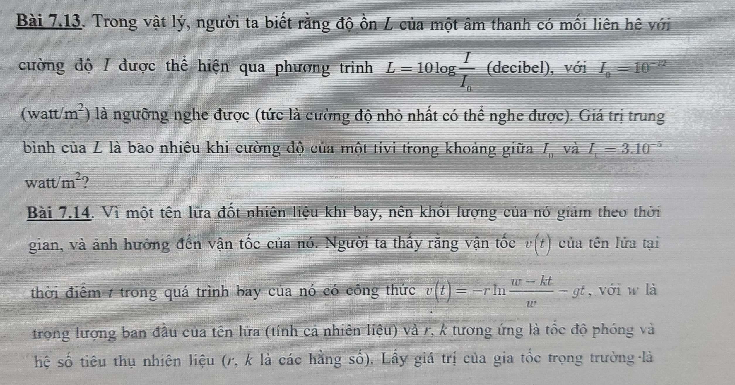 Trong vật lý, người ta biết rằng độ ồn L của một âm thanh có mối liên hệ với 
cường độ / được thể hiện qua phương trình L=10log frac II_0 (decibel), với I_0=10^(-12)
(watt (m^2) là ngưỡng nghe được (tức là cường độ nhỏ nhất có thể nghe được). Giá trị trung 
bình của L là bao nhiêu khi cường độ của một tivi trong khoảng giữa I_0 và I_1=3.10^(-5)
117
W att/m^2 ? 
Bài 7.14. Vì một tên lửa đốt nhiên liệu khi bay, nên khối lượng của nó giảm theo thời 
gian, và ảnh hưởng đến vận tốc của nó. Người ta thấy rằng vận tốc v(t) của tên lửa tại 
thời điểm 1 trong quá trình bay của nó có công thức v(t)=-rln  (w-kt)/w -gt , với w là 
trong lượng ban đầu của tên lửa (tính cả nhiên liệu) và r, k tương ứng là tốc độ phóng và 
hệ số tiêu thụ nhiên liệu (r, k là các hằng số). Lấy giá trị của gia tốc trọng trường là