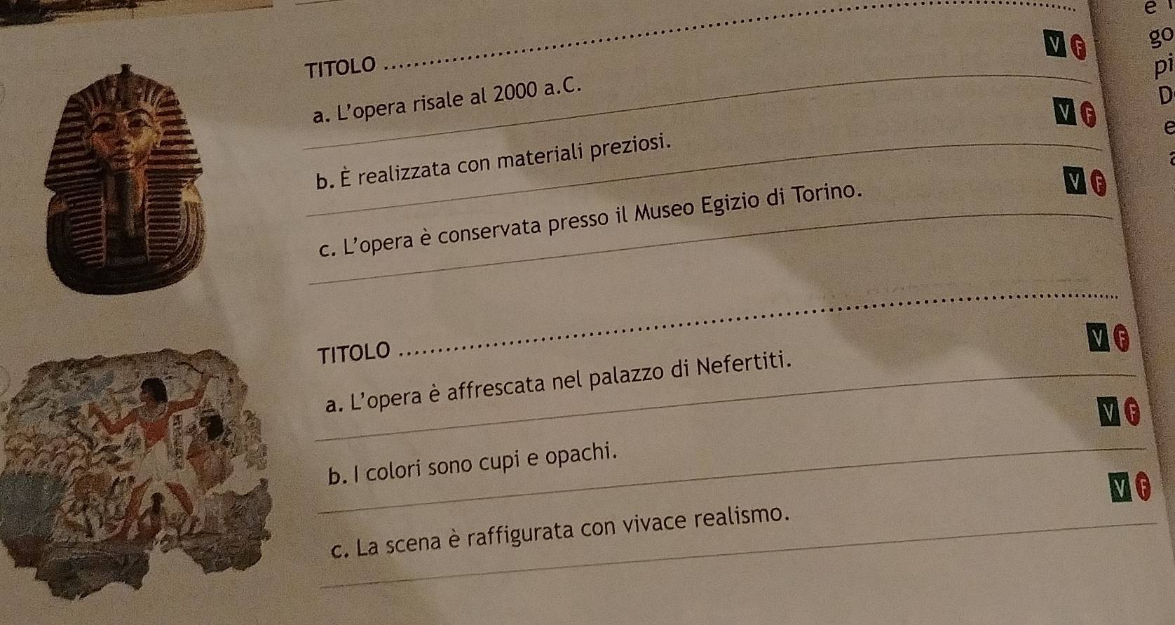 go 
_TITOLO pi 
a. L’opera risale al 2000 a.C. 
D 
10 e 
_b. È realizzata con materiali preziosi. 
_c. L'opera è conservata presso il Museo Egizio di Torino. 
MG 
TITOLO 
_ 
_a. L'opera è affrescata nel palazzo di Nefertiti. 
_b. I colori sono cupi e opachi. 
MG 
_c. La scena è raffigurata con vivace realismo.