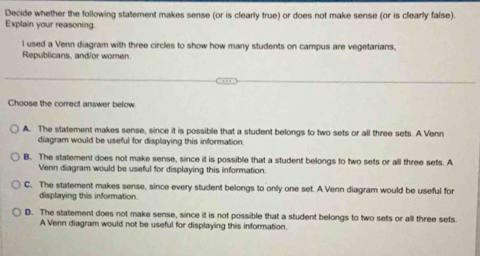 Decide whether the following statement makes sense (or is clearly true) or does not make sense (or is clearly false).
Explain your reasoning.
l used a Venn diagram with three circles to show how many students on campus are vegetarians,
Republicans, and/or women.
Choose the correct answer below.
A. The statement makes sense, since it is possible that a student belongs to two sets or all three sets. A Venn
diagram would be useful for displaying this information.
B. The statement does not make sense, since it is possible that a student belongs to two sets or all three sets. A
Venn diagram would be useful for displaying this information.
C. The statement makes sense, since every student belongs to only one set. A Venn diagram would be useful for
displaying this information.
D. The statement does not make sense, since it is not possible that a student belongs to two sets or all three sets.
A Venn diagram would not be useful for displaying this information.