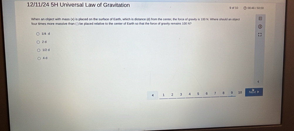 12/11/24 5H Universal Law of Gravitation 08:48 / 50:00
9 of 10
When an object with mass (x) is placed on the surface of Earth, which is distance (d) from the center, the force of gravity is 100 N. Where should an object
four times more massive than ( ) be placed relative to the center of Earth so that the force of gravity remains 100 N?
1/4 d
2d
1/2 d
4 d
1 2 3 4 5 6 7 8 9 10 Next