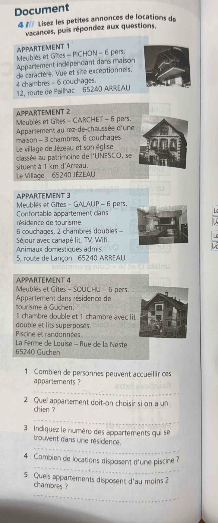 Document 
4 # Lisez les petites annonces de locations de 
vacances, puis répondez aux questions. 
APPARTEMENT 1 
Meublés et Gîtes - PICHON - 6 pers. 
Appartement indépendant dans maison 
de caractère. Vue et site exceptionnels.
4 chambres - 6 couchages. 
12, route de Pailhac 65240 ARREAU 
APPARTEMENT 2 
Meublés et Gîtes - CARCHET - 6 pers. 
Appartement au rez-de-chaussée d'une 
maison - 3 chambres, 6 couchages. 
Le village de Jézeau et son église 
classée au patrimoine de l'UNESCO, se 
situent à 1 km d'Arreau. 
Le Village 65240 JÉZEAU 
APPARTEMENT 3 
Meublés et Gîtes - GALAUP - 6 pers. 
Confortable appartement dansL 
résidence de tourisme.
6 couchages, 2 chambres doubles - 
Séjour avec canapé lit, TV, Wifi. 
Animaux domestiques admis. 
5, route de Lançon 65240 ARREAU 
APPARTEMENT 4 
Meublés et Gîtes - SOUCHU - 6 pers. 
Appartement dans résidence de 
tourisme à Guchen. 
1 chambre double et 1 chambre avec li 
double et lits superposés. 
Piscine et randonnées. 
La Ferme de Louise - Rue de la Neste
65240 Guchen 
1 Combien de personnes peuvent accueillir ces 
appartements ? 
_ 
2 Quel appartement doit-on choisir si on a un 
chien ? 
_ 
3 Indiquez le numéro des appartements qui se 
_ 
trouvent dans une résidence. 
_ 
4 Combien de locations disposent d'une piscine? 
5 Quels appartements disposent d’au moins 2 
chambres ? 
_