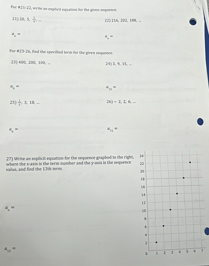 For #21-22, write an explicit equation for the given sequence. 
21) 20, 5,  5/4 ,... 
22) 216, 202, 188, ...
a_n=
a_n=
For #23-26, find the specified term for the given sequence. 
23) 400, 200, 100, ... 24) 3, 9, 15, ...
a_9=
a_15=
25)  1/2 ,3,18,- 26) - 2, 2, 6, ...
a_6=
a_72=
27) Write an explicit equation for the sequence graphed to the right, 
where the x-axis is the term number and the y-axis is the sequence 
value, and find the 13th term.
a_n=
a_13=