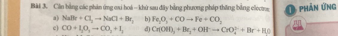 Cân bằng các phản ứng oxi hoá - khử sau đây bằng phương pháp thăng bằng electron: D phản ứng 
a) NaBr+Cl_2to NaCl+Br_2 b) Fe_2O_3+COto Fe+CO_2
c) CO+I_2O_5to CO_2+I_2 d) Cr(OH)_3+Br_2+OH^-to CrO_4^((2-)+Br+H_2)O