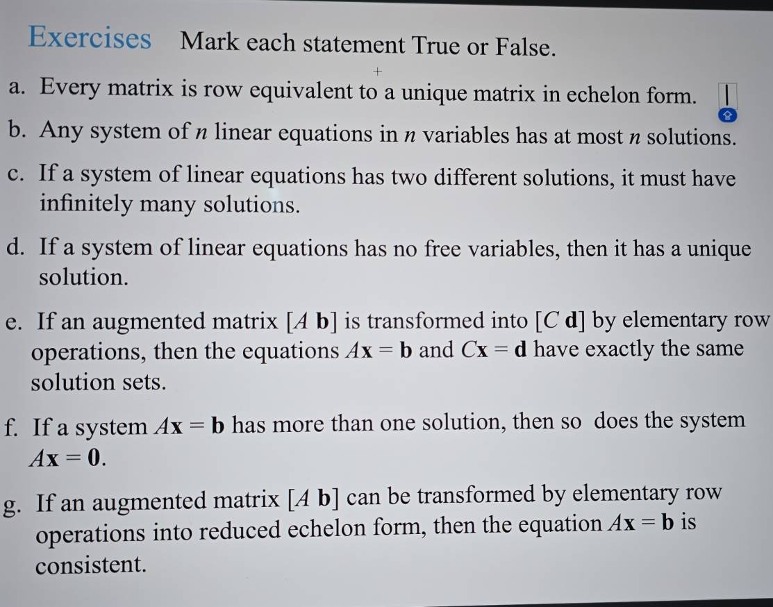 Exercises Mark each statement True or False. 
a. Every matrix is row equivalent to a unique matrix in echelon form. 
b. Any system of n linear equations in n variables has at most n solutions. 
c. If a system of linear equations has two different solutions, it must have 
infinitely many solutions. 
d. If a system of linear equations has no free variables, then it has a unique 
solution. 
e. If an augmented matrix [Ab] is transformed into [C d] by elementary row 
operations, then the equations Ax=b and Cx=d have exactly the same 
solution sets. 
f. If a system Ax=b has more than one solution, then so does the system
Ax=0. 
g. If an augmented matrix [Ab] can be transformed by elementary row 
operations into reduced echelon form, then the equation Ax=b is 
consistent.