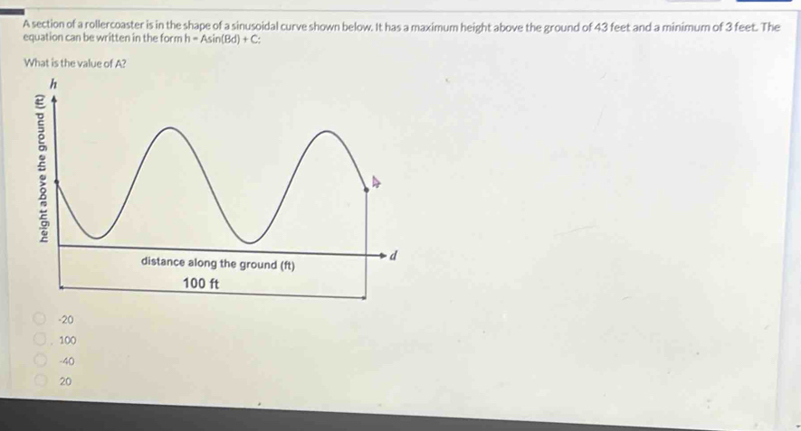 A section of a rollercoaster is in the shape of a sinusoidal curve shown below. It has a maximum height above the ground of 43 feet and a minimum of 3 feet. The
equation can be written in the form h=Asin (Bd)+C : 
What is the value of A?
-20
100
-40
20