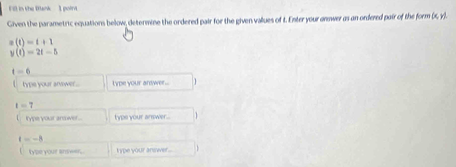 in the Blank 1 point 
Given the parametric equations below, determine the ordered pair for the given values of t. Enter your answer as an ordered pair of the form (x,y).
x(t)=t+1
y(t)=2t-5
t=6
type your answer. type your answer...
t=7
type your answer ... type your answer... )
=-8
type your answer . type your answer....