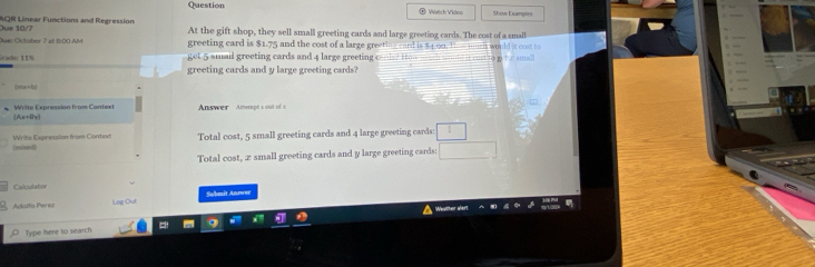 Question Wstch Video Show Exmples 
AQR Linear Functions and Regression At the gift shop, they sell small greeting cards and large greeting cards. The cost of a small 
lue 10/7 
Due: October 7 at 8:00 AM greeting card is $1.75 and the cost of a large greeting card is $4.00. 1 a would it cost to 
rade: 11% et 5 smail greeting cards and 4 large greetin = rsmal 
greeting cards and y large greeting cards? 
|mar+h| 
Answer Amterpt 1 out of 2 
* Write Expression from Context Ax+4y] 
(inbued) Writé Expression from Context Total cost, 5 small greeting cards and 4 large greeting cards □ 
Total cost, z small greeting cards and y large greeting cards: □ 
Calculator 
Akalfo-Per eu ng D u Sobmit Anmer 
Type here to search