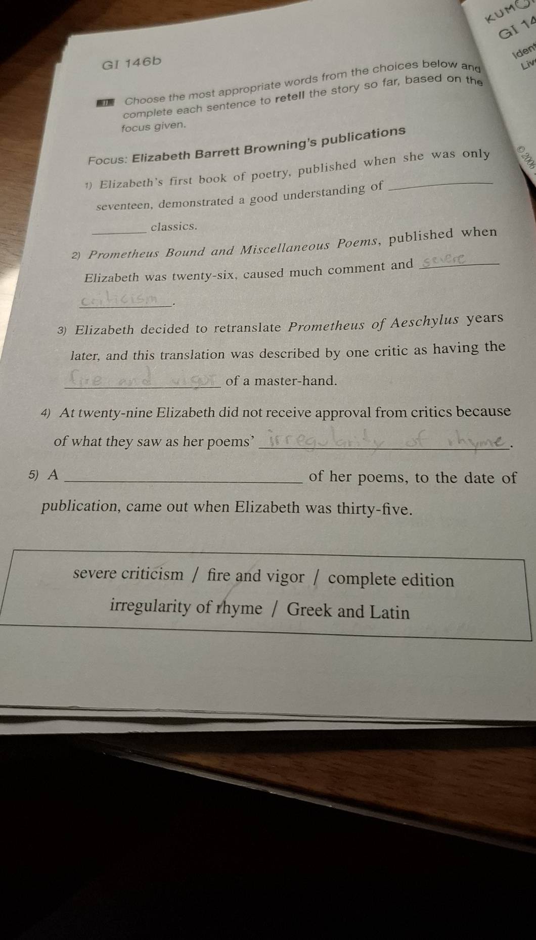 KUMG
GI 14
Ident
GI 146b
Choose the most appropriate words from the choices below and Liv
complete each sentence to retell the story so far, based on the
focus given.
Focus: Elizabeth Barrett Browning's publications
1) Elizabeth's first book of poetry, published when she was only
seventeen, demonstrated a good understanding of
classics.
2) Prometheus Bound and Miscellaneous Poems, published when
Elizabeth was twenty-six, caused much comment and_
_
3) Elizabeth decided to retranslate Prometheus of Aeschylus years
later, and this translation was described by one critic as having the
_
of a master-hand.
4) At twenty-nine Elizabeth did not receive approval from critics because
of what they saw as her poems’_
、
5) A_ of her poems, to the date of
publication, came out when Elizabeth was thirty-five.
severe criticism / fire and vigor / complete edition
irregularity of rhyme / Greek and Latin