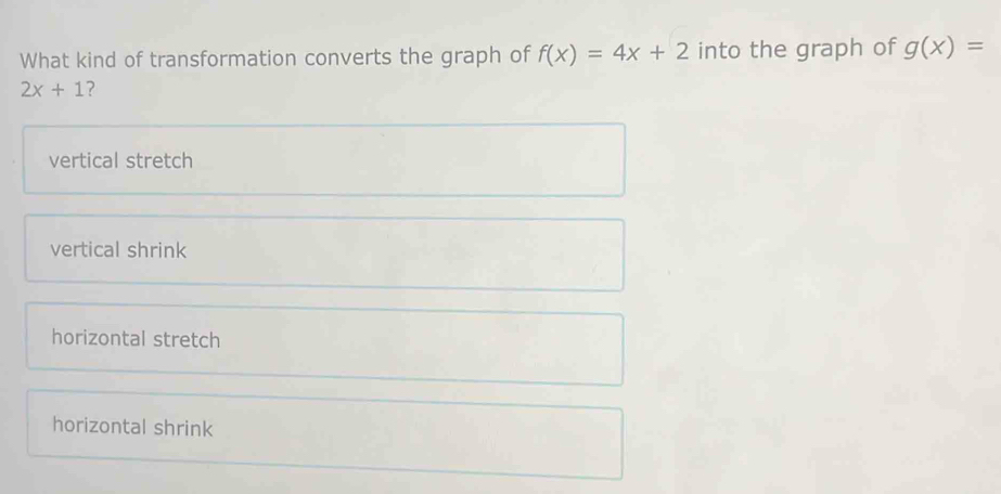 What kind of transformation converts the graph of f(x)=4x+2 into the graph of g(x)=
2x+1 ?
vertical stretch
vertical shrink
horizontal stretch
horizontal shrink