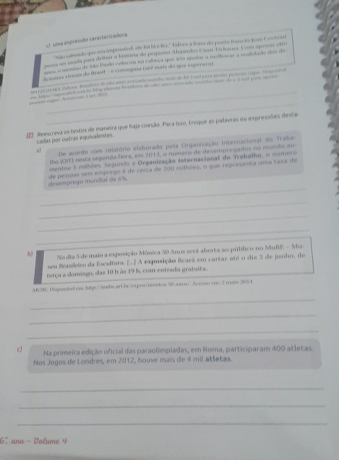 ) uma espressão caracterizadora
"Não zabondo que era imponafvel, ln foi lá e fez." Talres a frase do poeta francêa Jean Coctean
poasa se moda para defiair a história da pequeno Alejandro Cuan-Tichaner. Com apenas oito
amss, o menino de São Paulo colacou na cabeça que irta anatar a melhorar a readidade dos de
ficientes vinnais da Brasil - e consegins (até mais do que espensca).
_
Aer eze caE Pebors. Bucalero de olso anoa aseranto ancerãos mais de 8S a ri para apotor posnas cooms. Eisponde
An Sp ART Catonts lse plances brasihsort ut anes re ns woinhs man    and pars spot 
_
pessin com Acesn em i s. 20002
Reescreva os textos de maneira que haja coesão. Para isso, troque as palavras ou expressões desta
cadas por outras equivalentes.
a) De acordo com relatório elaborado pela Organização internacional do Traba
lho (OII) nesta segunda feira, em 2013, o número de desempregados no mundo au
mentou 5 milhões. Segundo a Organização internacional do Trabalho, o número
de pessoas sem emprego é de cerca de 200 milhões, o que representa uma taxa de
_
desemprego mundial de 6%.
_
_
_
b) No dia 5 de maio a exposição Mônica 50 Anos será aberta ao público no MuBE - Mu-
seu Brasileiro da Escultura. [...] A exposição ficará em cartaz até o dia 2 de junho, de
terça a domingo, das 10 h às 19 h, com entrada gratuita.
MUME Dispanável cm 1ttp://mube.art.br/expos/mnica-50-amos/. Acesso ei 2 rin 2014.
_
_
_
c) Na primeira edição oficial das paraolimpiadas, em Roma, participaram 400 atletas.
Nos Jogos de Londres, em 2012, houve mais de 4 mil atletas.
_
_
_
6° ano - Volume 4