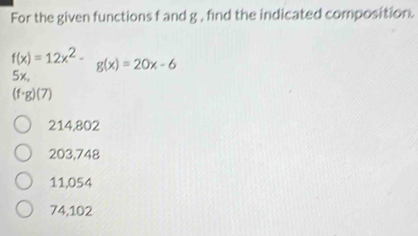 For the given functions f and g , find the indicated composition.
f(x)=12x^2- g(x)=20x-6
5x,
(f· g)(7)
214,802
203,748
11,054
74,102