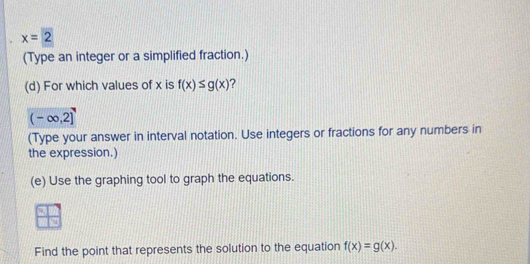 x=2
(Type an integer or a simplified fraction.) 
(d) For which values of x is f(x)≤ g(x) ?
(-∈fty ,2]
(Type your answer in interval notation. Use integers or fractions for any numbers in 
the expression.) 
(e) Use the graphing tool to graph the equations. 
Find the point that represents the solution to the equation f(x)=g(x).