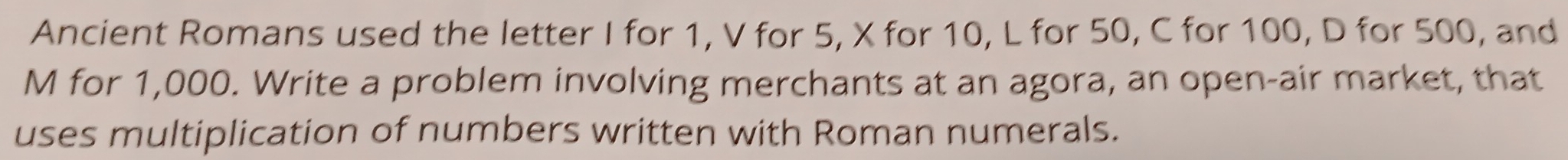 Ancient Romans used the letter I for 1, V for 5, X for 10, L for 50, C for 100, D for 500, and 
M for 1,000. Write a problem involving merchants at an agora, an open-air market, that 
uses multiplication of numbers written with Roman numerals.