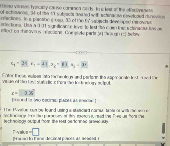 Rhino viruses typically cause common colds. In a test of the effectiveness 
of echinacea, 34 of the 41 subjects treated with echinacea developed rhinovirus 
infections. In a placebo group, 83 of the 97 subjects developed rhinovirus 
infections. Use a 0.01 significance level to test the claim that echinacea has an 
effect on rhinovirus infections. Complete parts (a) through (c) below.
x_1=34, n_1=41, x_2=83, n_2=97
Enter these values into technology and perform the appropriate test. Read the 
value of the test statistic z from the technology output.
z=-0.39
(Round to two decimal places as needed.) 
The P -value can be found using a standard normal table or with the use of 
technology. For the purposes of this exercise, read the P -value from the 
technology output from the test performed previously. 
(
P-value =□
(Round to three decimal places as needed.)