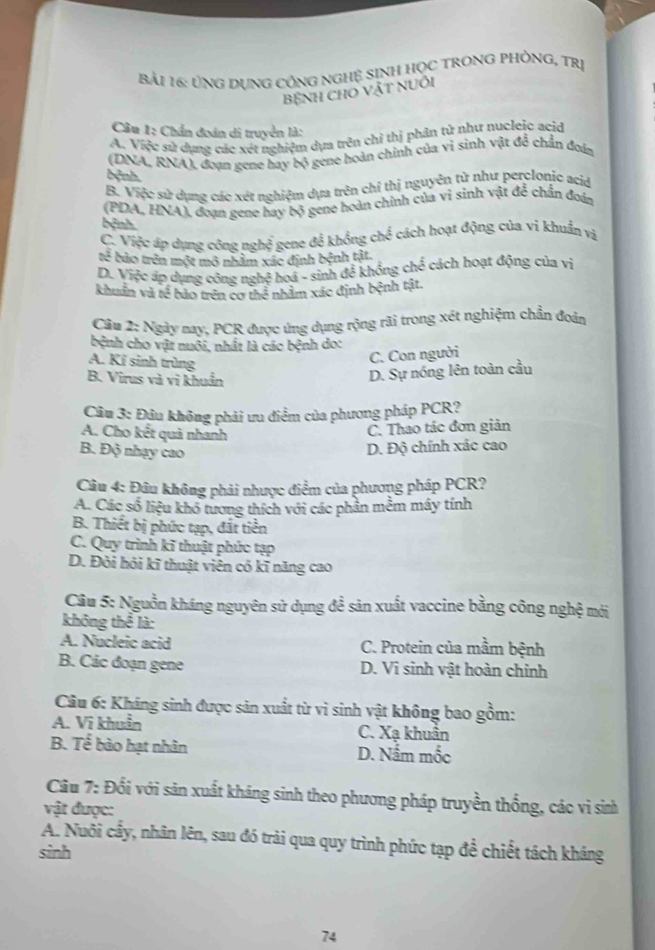 Bải 16: ỦNG DụNG CÔNG NGHỆ SINH HọC TRONG PHÒNG, Trị
BệNH CHO VậT NUÔi
Câu 1: Chẩn đoán di truyền là:
A. Việc sử dụng các xét nghiệm dựa trên chỉ thị phân tử như nucleic acid
(DNA, RNA), đoạn gene bay bộ gene hoàn chính của vi sinh vật đề chẩn đoán
bệnh.
B. Việc sử dụng các xét nghiệm dựa trên chỉ thị nguyên tử như perclonic acid
(PDA, HNA), đoạn gene hay bộ gene hoàn chính của vi sinh vật để chấn đoán
bệnh.
C. Việc áp dụng công nghệ gene để khổng chế cách hoạt động của vi khuẩn vị
tế bảo trên một mô nhâm xác định bệnh tật.
D. Việc áp dụng công nghệ hoá - sinh để khồng chế cách hoạt động của vị
khuẩn và tế bảo trên cơ thể nhằm xác định bệnh tật.
Câm 2: Ngày nay, PCR được ứng dụng rộng rãi trong xét nghiệm chẩn đoán
bệnh cho vật nuôi, nhất là các bệnh do:
A. Kí sinh trùng
C. Con người
B. Virus và vi khuẩn
D. Sự nóng lên toàn cầu
Câu 3: Đậu không phải ưu điểm của phương pháp PCR?
A. Cho kết quả nhanh
C. Thao tác đơn giản
B. Độ nhạy cao
D. Độ chính xác cao
Câu 4: Đâu không phải nhược điểm của phương pháp PCR?
A. Các số liệu khó tương thích với các phần mềm máy tính
B. Thiết bị phức tạp, đắt tiền
C. Quy trình kĩ thuật phức tạp
D. Đòi hỏi kĩ thuật viên có kĩ năng cao
Câu 5: Nguồn kháng nguyên sử dụng để sản xuất vaccine bằng công nghệ mới
không thể là:
A. Nucleic acid C. Protein của mầm bệnh
B. Các đoạn gene D. Vi sinh vật hoàn chỉnh
Câu 6: Kháng sinh được sản xuất từ vì sinh vật không bao gồm:
A. Vi khuẩn C. Xạ khuẩn
B. Tế bào hạt nhân D. Nấm mốc
Câu 7: Đổi với sản xuất kháng sinh theo phương pháp truyền thống, các vì sinh
vật được:
A. Nuôi cầy, nhân lên, sau đó trài qua quy trình phức tạp đề chiết tách kháng
sinh
74