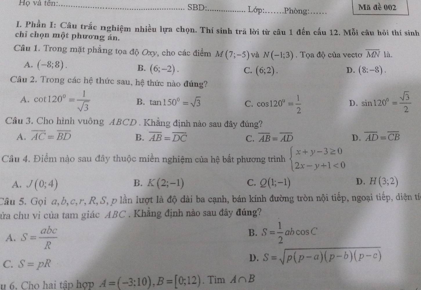 Họ và tên:_ SBD:_  Lớp:_ .Phòng:._
Mã đề 002
I. Phần I: Câu trắc nghiệm nhiều lựa chọn. Thí sinh tră lời từ câu 1 đến cấu 12. Mỗi câu hỏi thí sinh
chỉ chọn một phương án.
Câu 1. Trong mặt phẳng tọa độ Oxy, cho các điểm M(7;-5) và N(-1;3). Tọa độ của vectơ vector MN là.
A. (-8;8). C. (6;2). D. (8:-8).
B. (6;-2).
Câu 2. Trong các hệ thức sau, hệ thức nào đúng?
A. cot 120°= 1/sqrt(3)  sin 120°= sqrt(3)/2 
B. tan 150°=sqrt(3) C. cos 120°= 1/2 
D.
Câu 3. Cho hình vuông ABCD . Khẳng định nào sau đây đúng?
A. vector AC=vector BD B. overline AB=overline DC C. overline AB=overline AD D. vector AD=vector CB
Câu 4. Điểm nào sau đây thuộc miền nghiệm của hệ bất phương trình beginarrayl x+y-3≥ 0 2x-y+1<0endarray.
A. J(0;4) B. K(2;-1) C. Q(1;-1) D. H(3;2)
Câu 5. Gọi a,b,c,r, R,S, p lần lượt là độ dài ba cạnh, bán kính đường tròn nội tiếp, ngoại tiếp, diện tí
cửa chu vi của tam giác ABC . Khẳng định nào sau đây đúng?
A. S= abc/R 
B. S= 1/2 abcos C
C. S=pR
D. S=sqrt(p(p-a)(p-b)(p-c))
u 6. Cho hai tập hợp A=(-3;10),B=[0;12). Tìm A∩ B