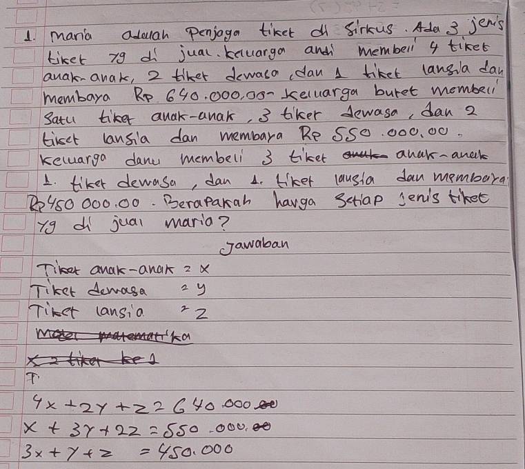 mania aduah penjaga tiket df Sirkus. Ada 3 jenis 
tiket yg di jual. knuarga and membell 4 tiket 
anak-anak, 2 tiket dewaso dan 1 tiket langla day 
membara Rp 690. 000, 00 - keluarga buret member 
Satu tike quak-anak, 3 tiker dewasa, dan 2
tirsct lansia dan membara Re S50. 000. 00. 
keluarga danc membelil 3 tiket anek - anell 
1. tiker dewasa, dan 1. Llker lausla dan membara
R950 000. 00. Berapakah hauga Sctiap Jeni's tiket 
yg di juai mario? 
Jawaban 
Tiker anak-anak 2 X
Tiket demasa 2 y
Tiket cansia 22
4x+2y+z=640.000 6
x+3y+2z=550.000.
3x+y+z=450.000