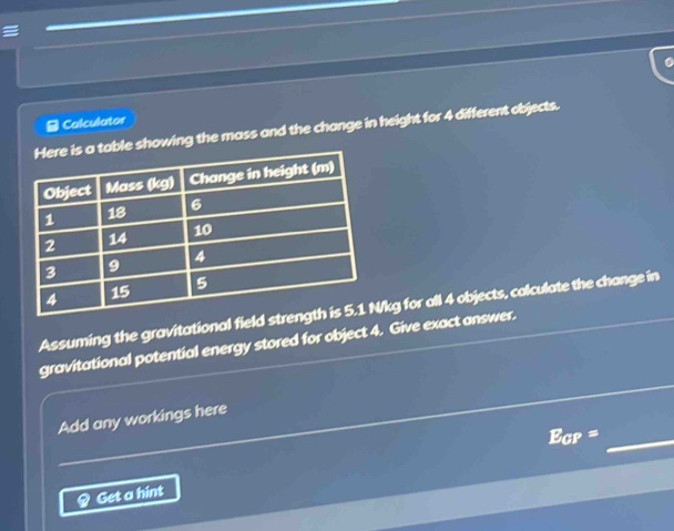 Calculator 
owing the mass and the change in height for 4 different objects. 
Assuming the gravitational field /kg for all 4 objects, colculate the change in 
gravitational potential energy stored for object 4. Give exact answer. 
Add any workings here
E_CP= _ 
Q Get a hint