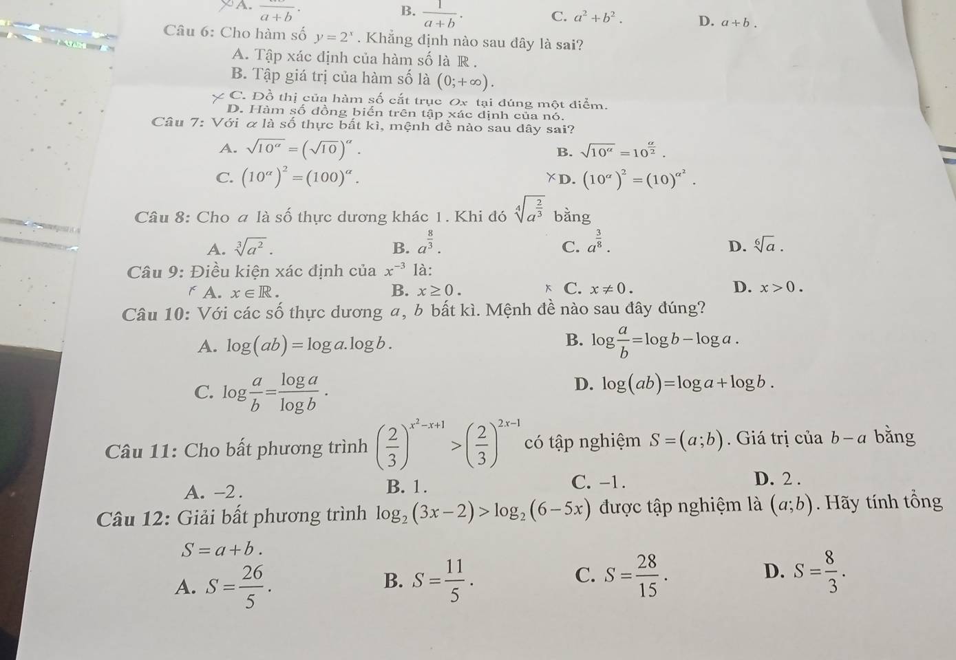 A. frac a+b· B.  1/a+b · C. a^2+b^2. D. a+b.
Câu 6: Cho hàm số y=2^x. Khẳng định nào sau đây là sai?
A. Tập xác định của hàm số là R .
B. Tập giá trị của hàm số là (0;+∈fty ).
C. Đồ thị của hàm số cắt trục Ox tại đúng một điểm.
D. Hàm số đồng biến trên tập xác dịnh của nó.
Câu 7: Với α là số thực bất kì, mệnh dề nào sau dây sai?
A. sqrt(10^(alpha))=(sqrt(10))^alpha .
B. sqrt(10^(alpha))=10^(frac alpha)2.
C. (10^(alpha))^2=(100)^alpha . ￥D. (10^(alpha))^2=(10)^alpha^2.
Câu 8: Cho a là số thực dương khác 1. Khi đó sqrt[4](a^(frac 2)3) bằng
D.
A. sqrt[3](a^2). B. a^(frac 8)3. C. a^(frac 3)8. sqrt[6](a).
Câu 9: Điều kiện xác định của x^(-3) là:
x
r A. x∈ R. B. x≥ 0. C. x!= 0. D. x>0.
Câu 10: Với các số thực dương a, b bất kì. Mệnh đề nào sau đây đúng?
A. log (ab)=log a.log b.
B. log  a/b =log b-log a.
C. log  a/b = log a/log b .
D. log (ab)=log a+log b.
Câu 11: Cho bất phương trình ( 2/3 )^x^2-x+1>( 2/3 )^2x-1 có tập nghiệm S=(a;b). Giá trị cử 1ab-a bằng
C. -1.
A. -2. B. 1. D. 2 .
Câu 12: Giải bất phương trình log _2(3x-2)>log _2(6-5x) được tập nghiệm là (a;b). Hãy tính tổng
S=a+b.
A. S= 26/5 . S= 11/5 . S= 28/15 . D. S= 8/3 .
B.
C.