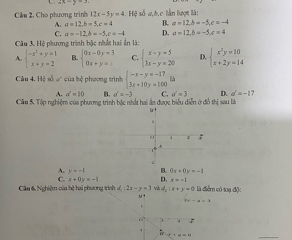 2x-y=3.
Câu 2. Cho phương trình 12x-5y=4. Hệ số a,b,c lần lượt là:
A. a=12,b=5,c=4 B. a=12,b=-5,c=-4
C. a=-12,b=-5,c=-4 D. a=12,b=-5,c=4
Câu 3. Hệ phương trình bậc nhất hai ẩn là:
A. beginarrayl -x^2+y=1 x+y=2endarray. B. beginarrayl 0x-0y=3 0x+y=5endarray. C. beginarrayl x-y=5 3x-y=20endarray. D. beginarrayl x^2y=10 x+2y=14endarray.
Câu 4. Hệ số a' của hệ phương trình beginarrayl -x-y=-17 3x+10y=100endarray. là
A. a'=10 B. a'=-3 C. a'=3 D. a'=-17
Câu 5. Tập nghiệm của phương trình bậc nhất hai ần được biểu diễn ở đồ thị sau là
A. y=-1 B. 0x+0y=-1
C. x+0y=-1 D. x=-1
Câu 6. Nghiệm của hệ hai phương trình d_1:2x-y=3 và d_2:x+y=0 là điểm có toạ độ:
_