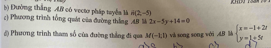 Thuy 
KHDT Toan 1 
b) Đường thắng AB có vectơ pháp tuyến là vector n(2;-5)
c) Phương trình tổng quát của đường thẳng AB là 2x-5y+14=0
d) Phương trình tham số của đường thằng đi qua M(-1;1) và song song với AB là beginarrayl x=-1+2t y=1+5tendarray.