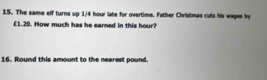 The same elf turns up 1/4 hour late for overtime. Father Christmas cuts his wages by
£1.20. How much has he earned in this hour? 
16. Round this amount to the nearest pound.