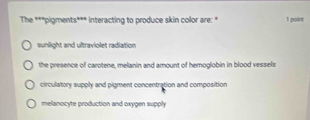 The ***pigments*** interacting to produce skin color are: * 1 point
sunlight and ultraviolet radiation
the presence of carotene, melanin and amount of hemoglobin in blood vessels
circulatory supply and pigment concentration and composition
melanocyte production and oxygen supply