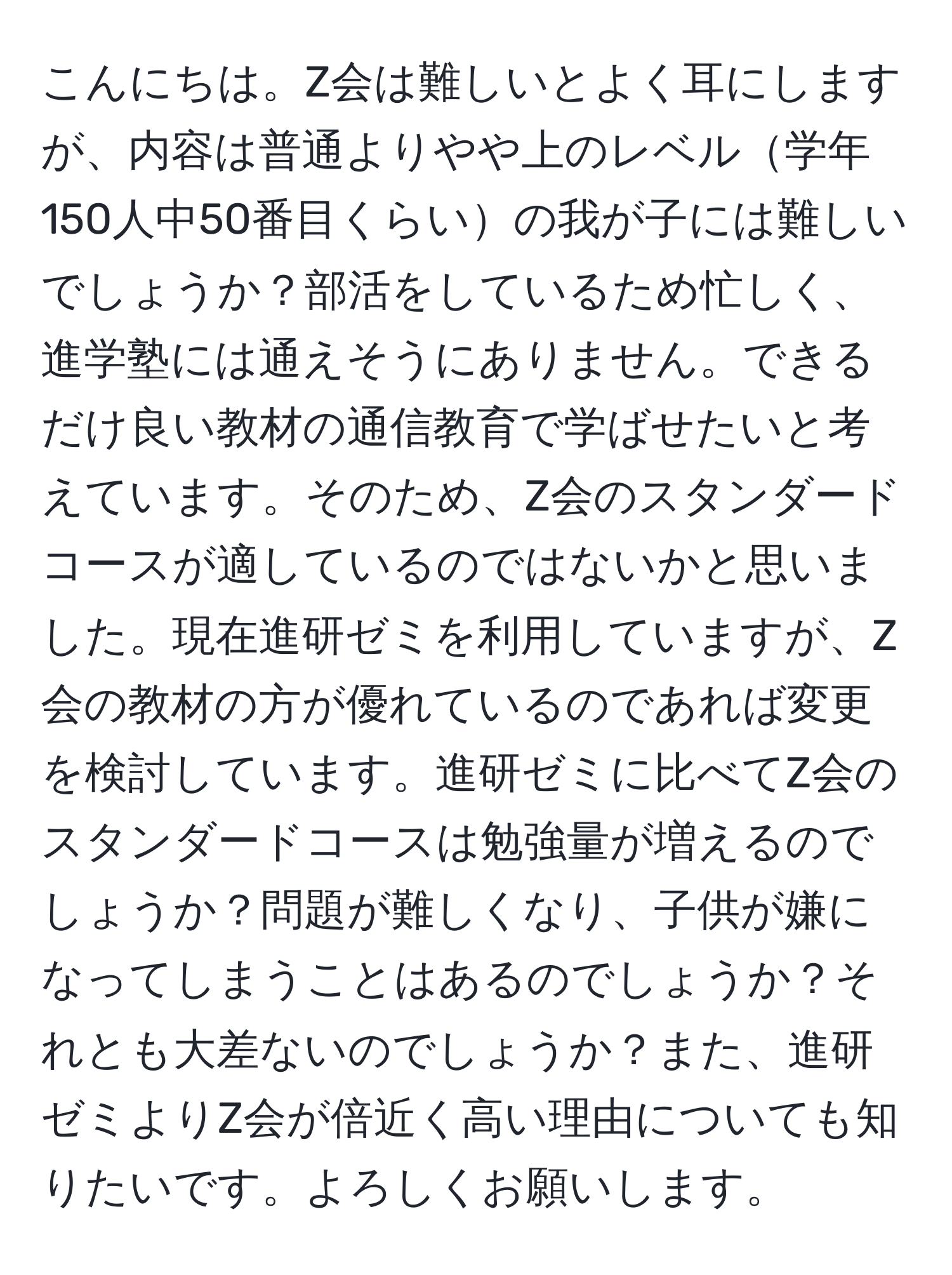 こんにちは。Z会は難しいとよく耳にしますが、内容は普通よりやや上のレベル学年150人中50番目くらいの我が子には難しいでしょうか？部活をしているため忙しく、進学塾には通えそうにありません。できるだけ良い教材の通信教育で学ばせたいと考えています。そのため、Z会のスタンダードコースが適しているのではないかと思いました。現在進研ゼミを利用していますが、Z会の教材の方が優れているのであれば変更を検討しています。進研ゼミに比べてZ会のスタンダードコースは勉強量が増えるのでしょうか？問題が難しくなり、子供が嫌になってしまうことはあるのでしょうか？それとも大差ないのでしょうか？また、進研ゼミよりZ会が倍近く高い理由についても知りたいです。よろしくお願いします。