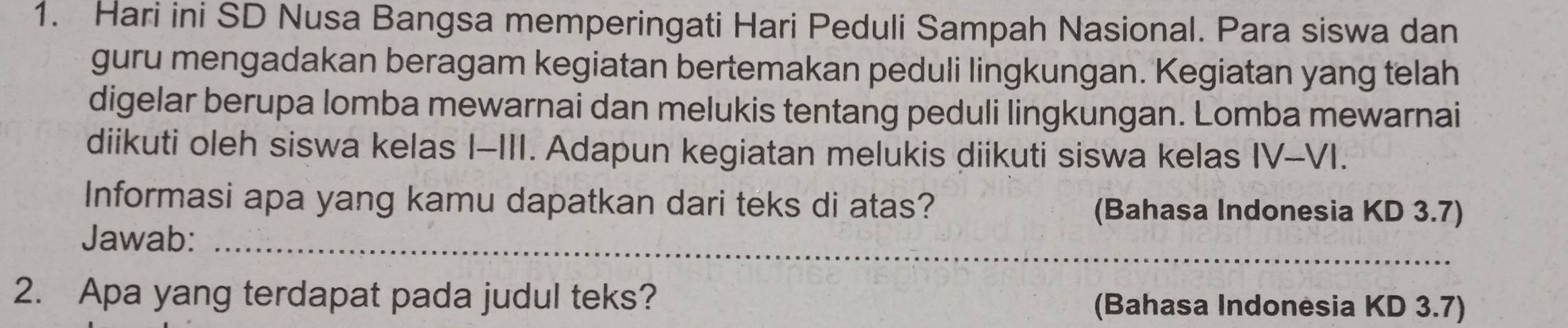 Hari ini SD Nusa Bangsa memperingati Hari Peduli Sampah Nasional. Para siswa dan 
guru mengadakan beragam kegiatan bertemakan peduli lingkungan. Kegiatan yang telah 
digelar berupa lomba mewarnai dan melukis tentang peduli lingkungan. Lomba mewarnai 
diikuti oleh siswa kelas I-III. Adapun kegiatan melukis diikuti siswa kelas IV-VI. 
Informasi apa yang kamu dapatkan dari teks di atas? (Bahasa Indonesia KD 3.7) 
Jawab:_ 
2. Apa yang terdapat pada judul teks? (Bahasa Indonėsia KD 3.7)