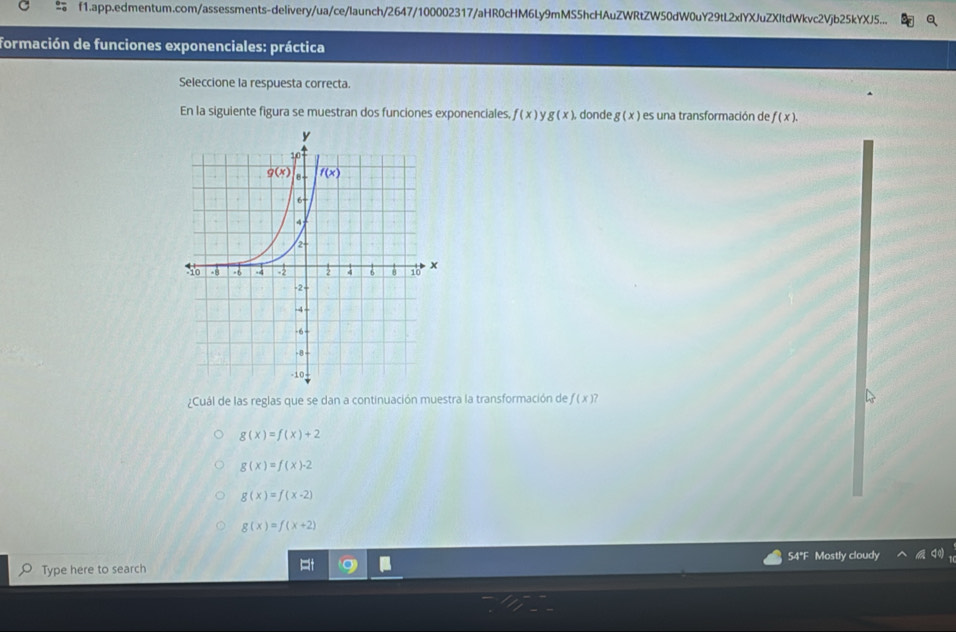 f1.app.edmentum.com/assessments-delivery/ua/ce/launch/2647/100002317/aHR0cHM6Ly9mMS5hcHAuZWRtZW50dW0uY29tL2xIYXJuZXItdWkvc2Vjb25kYXJ5...
formación de funciones exponenciales: práctica
Seleccione la respuesta correcta.
En la siguiente figura se muestran dos funciones exponenciales, f(x)y g(x) donde g(x) es una transformación de f(x).
¿Cuál de las reglas que se dan a continuación muestra la transformación de f(x) a
g(x)=f(x)+2
g(x)=f(x)-2
g(x)=f(x-2)
g(x)=f(x+2)
Type here to search 54"F Mostly cloudy