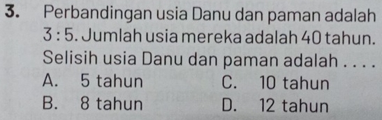 Perbandingan usia Danu dan paman adalah
3:5. Jumlah usia mereka adalah 40 tahun.
Selisih usia Danu dan paman adalah . . . .
A. 5 tahun C. 10 tahun
B. 8 tahun D. 12 tahun