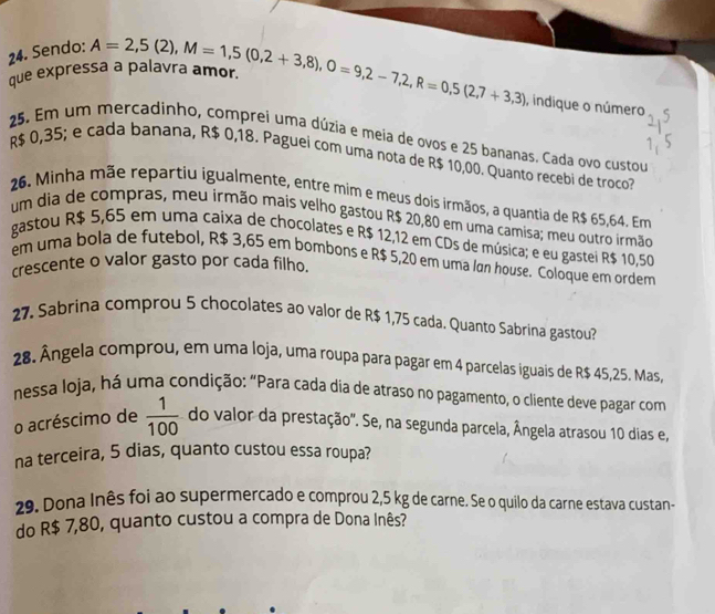 Sendo:
que expressa a palavra amor A=2,5(2),M=1,5(0,2+3,8),O=9,2-7,2,R=0,5(2,7+3,3) , indique o número
25. Em um mercadinho, comprei uma dúzia e meia de ovos e 25 bananas. Cada ovo custou
R$ 0,35; e cada banana, R$ 0,18. Paguei com uma nota de R$ 10,00. Quanto recebi de troco?
26. Minha mãe repartiu igualmente, entre mim e meus dois irmãos, a quantia de R$ 65,64. Em
um dia de compras, meu irmão mais velho gastou R$ 20,80 em uma camisa; meu outro irmão
gastou R$ 5,65 em uma caixa de chocolates e R$ 12,12 em CDs de música; e eu gastei R$ 10,50
em uma bola de futebol, R$ 3,65 em bombons e R$ 5,20 em uma lán house. Coloque em ordem
crescente o valor gasto por cada filho.
27. Sabrina comprou 5 chocolates ao valor de R$ 1,75 cada. Quanto Sabrina gastou?
28. Ângela comprou, em uma loja, uma roupa para pagar em 4 parcelas iguais de R$ 45,25. Mas,
nessa loja, há uma condição: “Para cada dia de atraso no pagamento, o cliente deve pagar com
o acréscimo de  1/100  do valor da prestação''. Se, na segunda parcela, Ângela atrasou 10 dias e,
na terceira, 5 dias, quanto custou essa roupa?
29. Dona Inês foi ao supermercado e comprou 2,5 kg de carne. Se o quilo da carne estava custan-
do R$ 7,80, quanto custou a compra de Dona Inês?