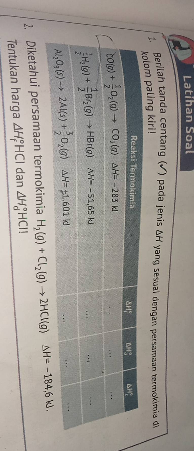 Latihan Soal
1. Berilah tanda centang (✓) pada jenis △ H yang sesuai dengan persamaan termokimia di
paling kiri!
2. Diketahui persamaan termokimia H_2(g)+Cl_2(g)to 2HCl(g)
Tentukan harga △ H_f°HCl dan △ H_d°HCl!