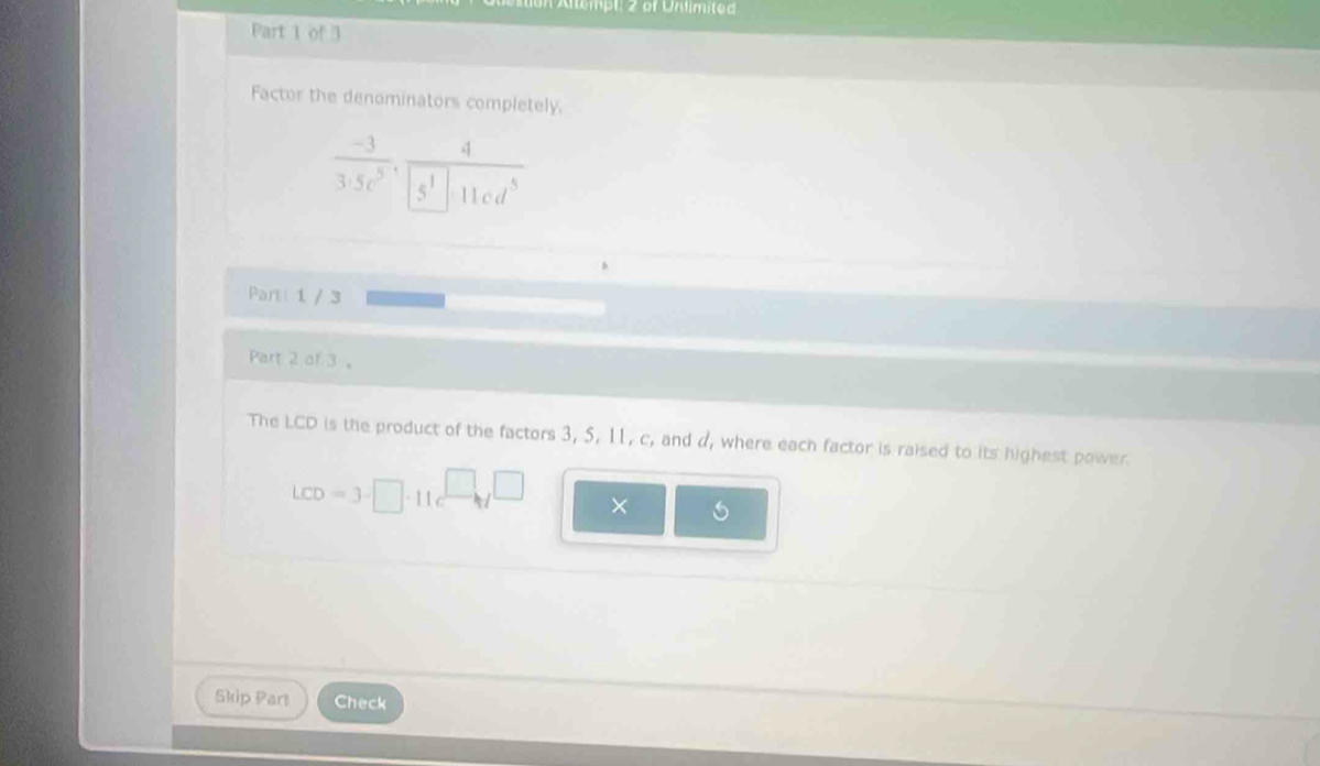 tempt, 2 of Unlimited 
Part 1 of 3 
Factor the denominators completely 
.
 (-3)/3· 5c^5 · frac c^1 _ 4
5^1 11cd^5
Part 1 / 3 
Part 2 of 3 。 
The LCD is the product of the factors 3, 5, 11, c, and d, where each factor is raised to its highest power.
LCD=3· □ · 11·
× 6
Skip Part Check