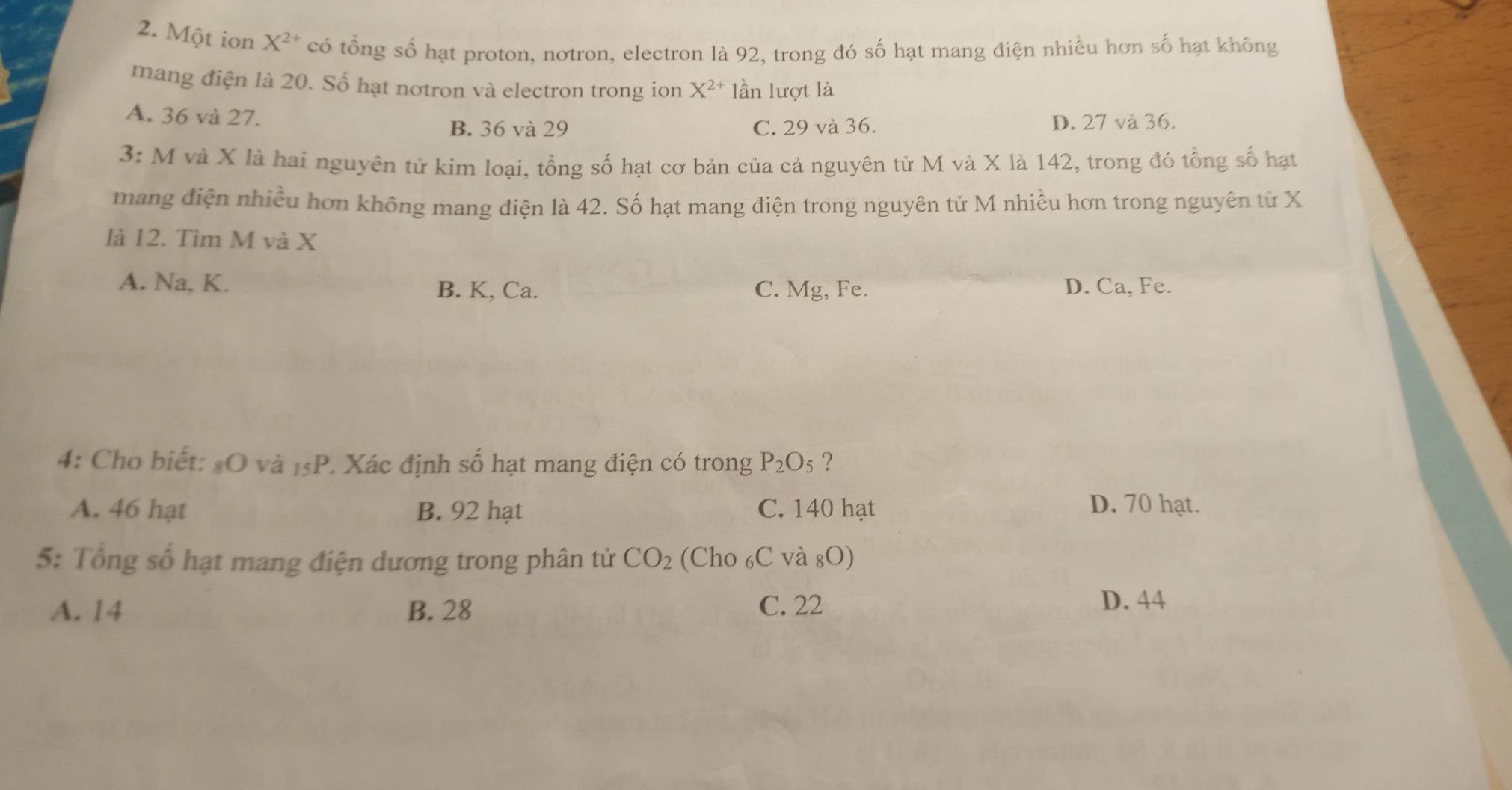 Một ion X^(2+) có tổng số hạt proton, notron, electron là 92, trong đó số hạt mang điện nhiều hơn số hạt không
mang điện là 20. Số hạt notron và electron trong ion X^(2+) lần lượt là
A. 36 và 27.
B. 36 và 29 C. 29 và 36. D. 27 và 36.
3: M và X là hai nguyên tử kim loại, tổng số hạt cơ bản của cả nguyên tử M và X là 142, trong đó tổng số hạt
mang điện nhiều hơn không mang điện là 42. Số hạt mang điện trong nguyên tử M nhiều hơn trong nguyên tử X
là 12. Tìm M và X
A. Na, K. B. K, Ca. C. Mg, Fe. D. Ca, Fe.
4: Cho biết: # O và 15P. Xác định số hạt mang điện có trong P_2O_5 ?
A. 46 hạt B. 92 hạt C. 140 hạt D. 70 hạt.
5: Tổng số hạt mang điện dương trong phân tử CO_2 (Cho ₆C và 8080) 
A. 14 B. 28 C. 22 D. 44