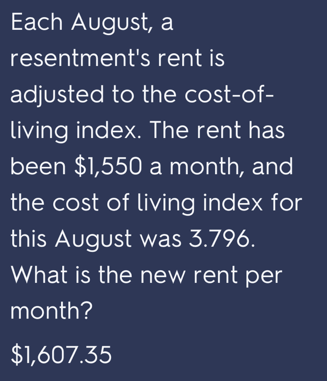 Each August, a 
resentment's rent is 
adjusted to the cost-of- 
living index. The rent has 
been $1,550 a month, and 
the cost of living index for 
this August was 3.796. 
What is the new rent per 
month?
$1,607.35