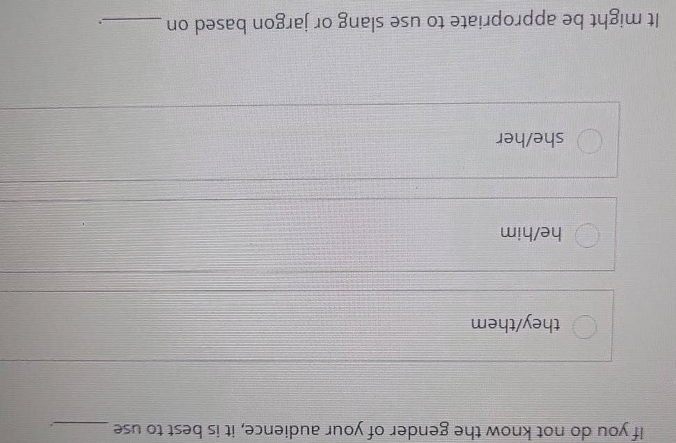 If you do not know the gender of your audience, it is best to use_
they/them
he/him
she/her
It might be appropriate to use slang or jargon based on_