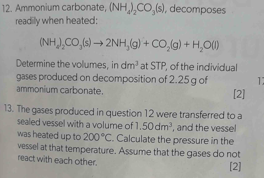 Ammonium carbonate, (NH_4)_2CO_3(s) , decomposes 
readily when heated:
(NH_4)_2CO_3(s)to 2NH_3(g)+CO_2(g)+H_2O(l)
Determine the volumes, in dm^3 at STP, of the individual 
gases produced on decomposition of 2.25 g of 1 
ammonium carbonate. [2] 
13. The gases produced in question 12 were transferred to a 
sealed vessel with a volume of 1.50dm^3 , and the vessel 
was heated up to 200°C. Calculate the pressure in the 
vessel at that temperature. Assume that the gases do not 
react with each other. [2]