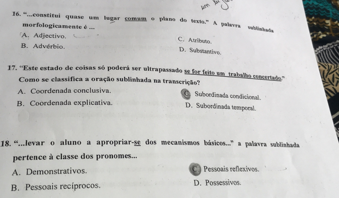 “...constitui quase um lugar comum o plano do texto.” A palavra sublinhada
morfologicamente é ...
A. Adjectivo.
C. Atributo.
B. Advérbio.
D. Substantivo.
17. “Este estado de coisas só poderá ser ultrapassado se for feito um trabalho concertado.”
Como se classifica a oração sublinhada na transcrição?
A. Coordenada conclusiva.
Subordinada condicional.
B. Coordenada explicativa.
D. Subordinada temporal.
18. “...levar o aluno a apropriar-se dos mecanismos básicos...” a palavra sublinhada
pertence à classe dos pronomes...
A. Demonstrativos. C. Pessoais reflexivos.
B. Pessoais recíprocos. D. Possessivos.