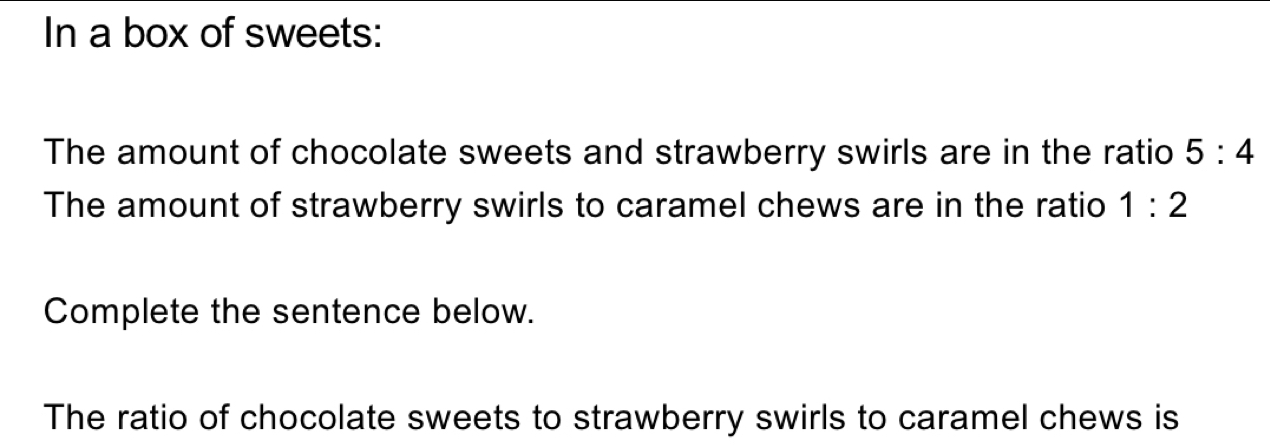 In a box of sweets: 
The amount of chocolate sweets and strawberry swirls are in the ratio 5:4
The amount of strawberry swirls to caramel chews are in the ratio 1:2
Complete the sentence below. 
The ratio of chocolate sweets to strawberry swirls to caramel chews is