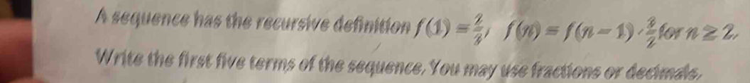 A sequence has the recursive definition f(1)= 2/3 , f(n)=f(n-1)·  3/2  for n≥ 2, 
Write the first five terms of the sequence. You may use fractions or decimals,