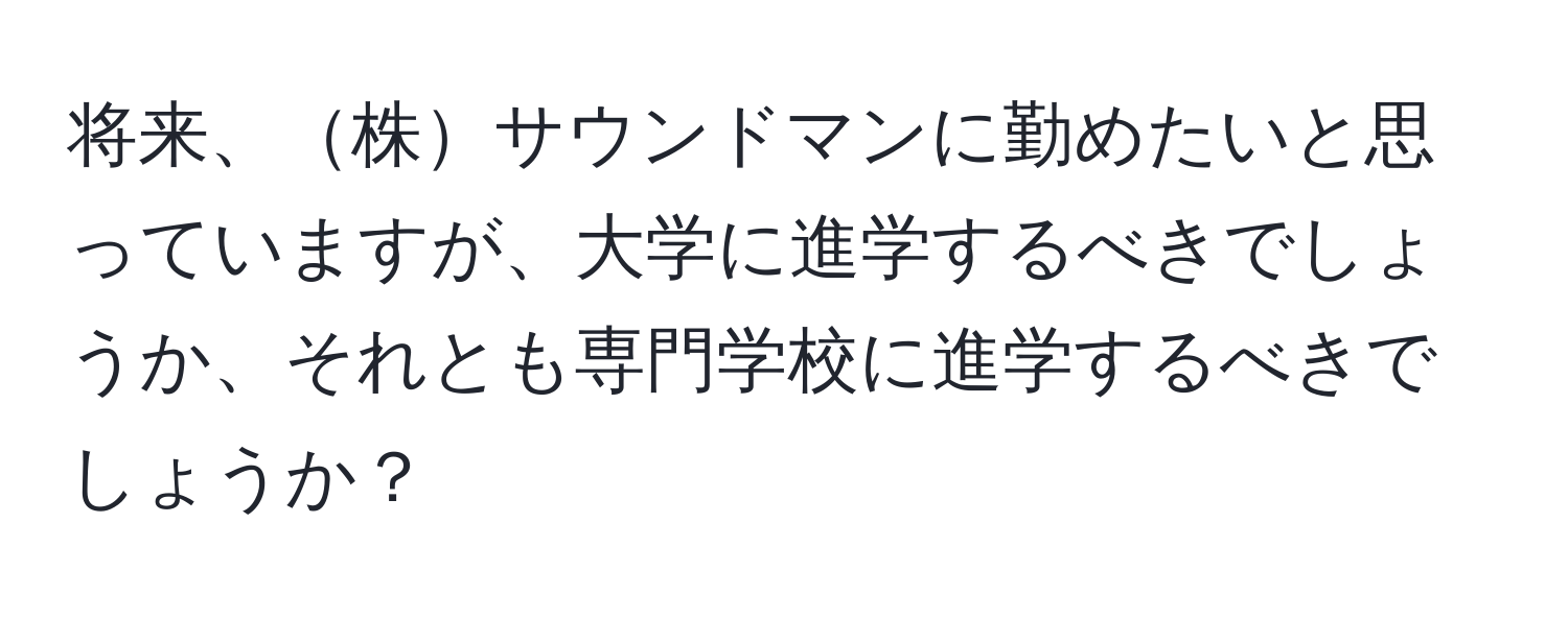 将来、株サウンドマンに勤めたいと思っていますが、大学に進学するべきでしょうか、それとも専門学校に進学するべきでしょうか？