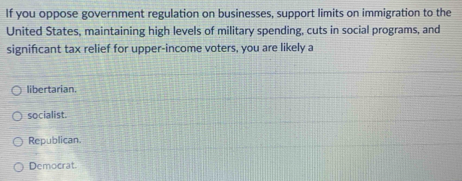 If you oppose government regulation on businesses, support limits on immigration to the
United States, maintaining high levels of military spending, cuts in social programs, and
signifcant tax relief for upper-income voters, you are likely a
libertarian.
socialist.
Republican.
Democrat.