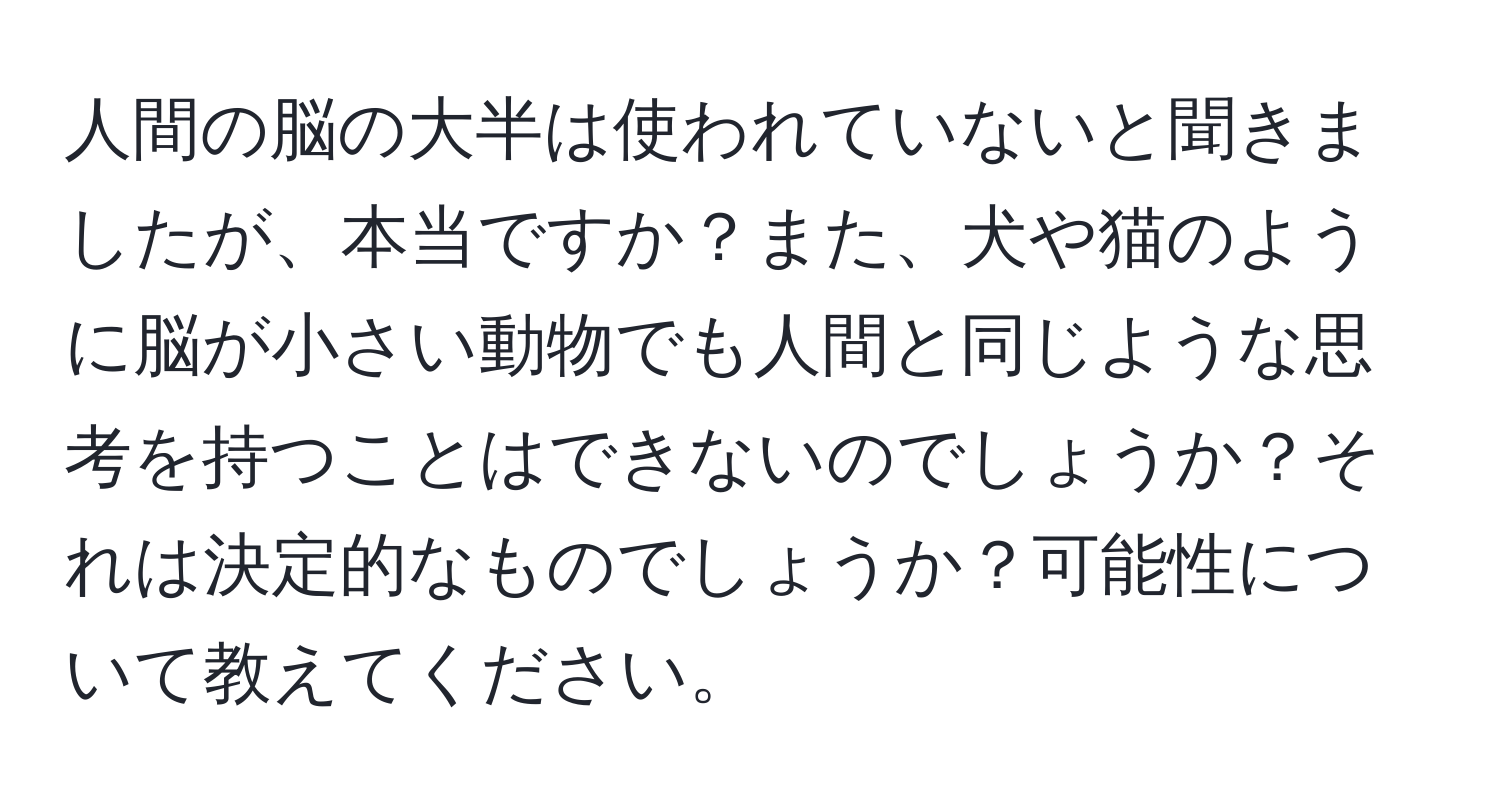 人間の脳の大半は使われていないと聞きましたが、本当ですか？また、犬や猫のように脳が小さい動物でも人間と同じような思考を持つことはできないのでしょうか？それは決定的なものでしょうか？可能性について教えてください。